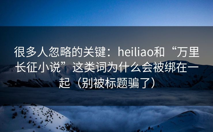 很多人忽略的关键:heiliao和“万里长征小说”这类词为什么会被绑在一起(别被标题骗了) 很多人忽略的关键:heiliao和“万里长征小说”这类词为什么会被绑在一起(别被标题骗了)