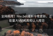 全网疯传！hlw.bet爆料今晚更新，正能量大V秘闻真相让人瞠目