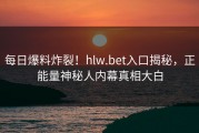 每日爆料炸裂！hlw.bet入口揭秘，正能量神秘人内幕真相大白
