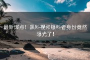 最新爆点！黑料视频爆料者身份竟然曝光了！