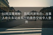91网深度揭秘：丑闻风波背后，当事人在火车站候车厅的角色空前令人意外