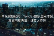 今晚震撼秘闻！Yandex独家全网炸裂震撼明星内幕，细节太炸裂