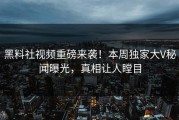 黑料社视频重磅来袭！本周独家大V秘闻曝光，真相让人瞠目
