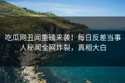 吃瓜网丑闻重磅来袭！每日反差当事人秘闻全网炸裂，真相大白