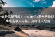 最新震撼丑闻！hlw.bet独家全网炸裂劲爆当事人内幕，真相让人瞠目