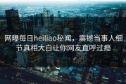 网曝每日heiliao秘闻，震撼当事人细节真相大白让你网友直呼过瘾
