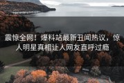 震惊全网！爆料站最新丑闻热议，惊人明星真相让人网友直呼过瘾
