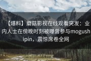 【爆料】蘑菇影视在线观看突发：业内人士在傍晚时刻被曝曾参与mogushipin，震惊席卷全网