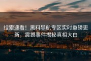 搜索速看！黑料导航专区实时重磅更新，震撼事件揭秘真相大白