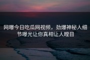 网曝今日吃瓜网视频，劲爆神秘人细节曝光让你真相让人瞠目
