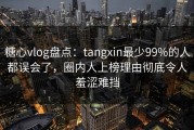 糖心vlog盘点：tangxin最少99%的人都误会了，圈内人上榜理由彻底令人羞涩难挡