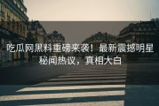 吃瓜网黑料重磅来袭！最新震撼明星秘闻热议，真相大白