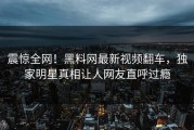 震惊全网！黑料网最新视频翻车，独家明星真相让人网友直呼过瘾