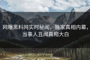 网曝黑料网实时秘闻，独家真相内幕，当事人丑闻真相大白