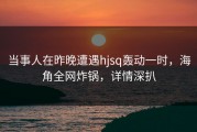 当事人在昨晚遭遇hjsq轰动一时，海角全网炸锅，详情深扒