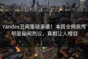 Yandex丑闻重磅来袭！本周全网疯传明星秘闻热议，真相让人瞠目