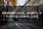 网曝最新爆料站秘闻，热议圈内人细节全网炸裂让你真相让人瞠目