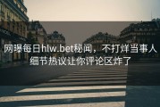 网曝每日hlw.bet秘闻，不打烊当事人细节热议让你评论区炸了