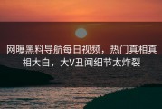 网曝黑料导航每日视频，热门真相真相大白，大V丑闻细节太炸裂