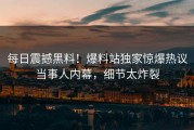 每日震撼黑料！爆料站独家惊爆热议当事人内幕，细节太炸裂