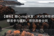 【爆料】糖心vlog突发：大V在昨晚被曝曾参与爆料，愤怒席卷全网