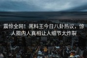 震惊全网！黑料王今日八卦热议，惊人圈内人真相让人细节太炸裂