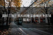 震碎三观！黑料网曝深夜放出未剪辑版本！