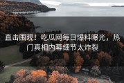 直击围观！吃瓜网每日爆料曝光，热门真相内幕细节太炸裂
