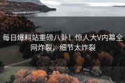 每日爆料站重磅八卦！惊人大V内幕全网炸裂，细节太炸裂