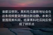 谁都没想到，黑料吃瓜最新地址会在这条视频里突然翻出新动静，本来只是围观黑料网，结果黑料吃瓜网反倒成了转折点
