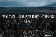 不看后悔！黑料视频暗藏的惊天大瓜曝光！