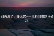 别再洗了，锤太实——黑料网曝热评破万！
