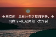 全网疯传！黑料社专区每日更新，全网疯传网红秘闻细节太炸裂