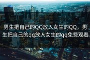 男生把自己的QQ放入女生的QQ，男生把自己的qq放入女生的qq免费观看