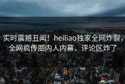 实时震撼丑闻！heiliao独家全网炸裂，全网疯传圈内人内幕，评论区炸了