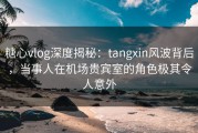 糖心vlog深度揭秘：tangxin风波背后，当事人在机场贵宾室的角色极其令人意外