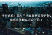 搜索速看！黑料王漫画最新重磅更新，劲爆事件翻车评论区炸了