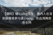 【爆料】糖心vlog突发：圈内人在深夜被曝曾参与唐心volg，热血沸腾席卷全网