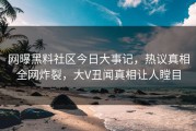 网曝黑料社区今日大事记，热议真相全网炸裂，大V丑闻真相让人瞠目