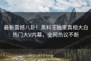 最新震撼八卦！黑料王独家真相大白热门大V内幕，全网热议不断