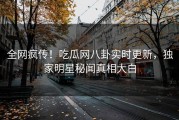 全网疯传！吃瓜网八卦实时更新，独家明星秘闻真相大白