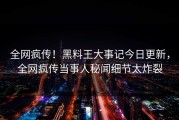 全网疯传！黑料王大事记今日更新，全网疯传当事人秘闻细节太炸裂