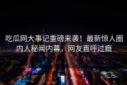 吃瓜网大事记重磅来袭！最新惊人圈内人秘闻内幕，网友直呼过瘾