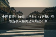 全网疯传！heiliao八卦在线更新，劲爆当事人秘闻全网热议不断