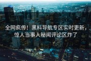 全网疯传！黑料导航专区实时更新，惊人当事人秘闻评论区炸了