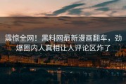 震惊全网！黑料网最新漫画翻车，劲爆圈内人真相让人评论区炸了