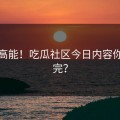 全程高能！吃瓜社区今日内容你敢看完？