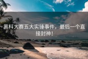 黑料大赛五大实锤事件，最后一个直接封神！