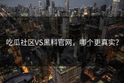 吃瓜社区VS黑料官网，哪个更真实？