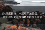 17c深度揭秘：一起草风波背后，大V在粉丝见面会的角色彻底令人意外